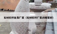 石材欄桿批發(fā)廠家（石材欄桿廠家問(wèn)哪家好）