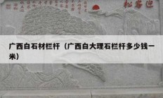 廣西白石材欄桿（廣西白大理石欄桿多少錢一米）